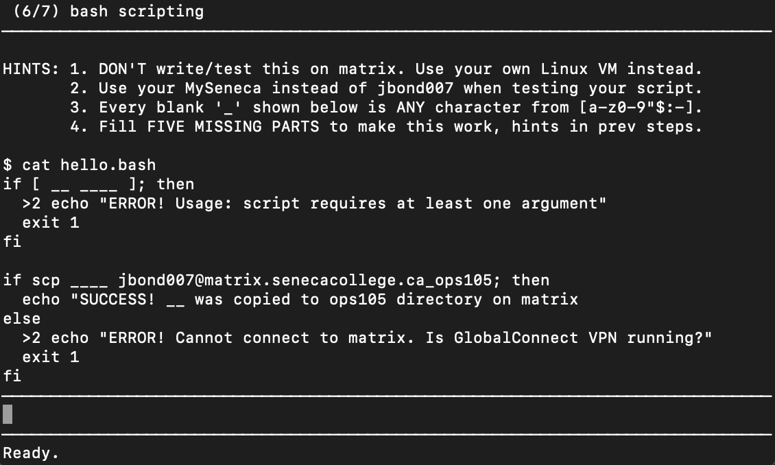 (6/7) bash scripting
HINTS: 1. DON'T write/test this on matrix. Use your own Linux VM instead.
2. Use your MySeneca instead of jbond007 when testing your script.
3. Every blank '_' shown below is ANY character from [a-z0-9"$:-].
4. Fill FIVE MISSING PARTS to make this work, hints in prev steps.
$ cat hello.bash
if [
]; then
>2 echo "ERROR! Usage: script requires at least one argument"
exit 1
fi
if scp
jbond007@matrix.senecacollege.ca_ops105; then
was copied to ops105 directory on matrix
echo "SUCCESS!
else
>2 echo "ERROR! Cannot connect to matrix. Is GlobalConnect VPN running?"
exit 1
fi
Ready.