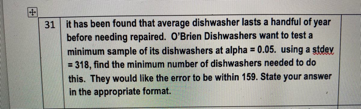 31 it has been found that average dishwasher lasts a handful of year
before needing repaired. O'Brien Dishwashers want to test a
minimum sample of its dishwashers at alpha = 0.05. using a stdev
= 318, find the minimum number of dishwashers needed to do
this. They would like the error to be within 159. State your answer
in the appropriate format.
%3D
