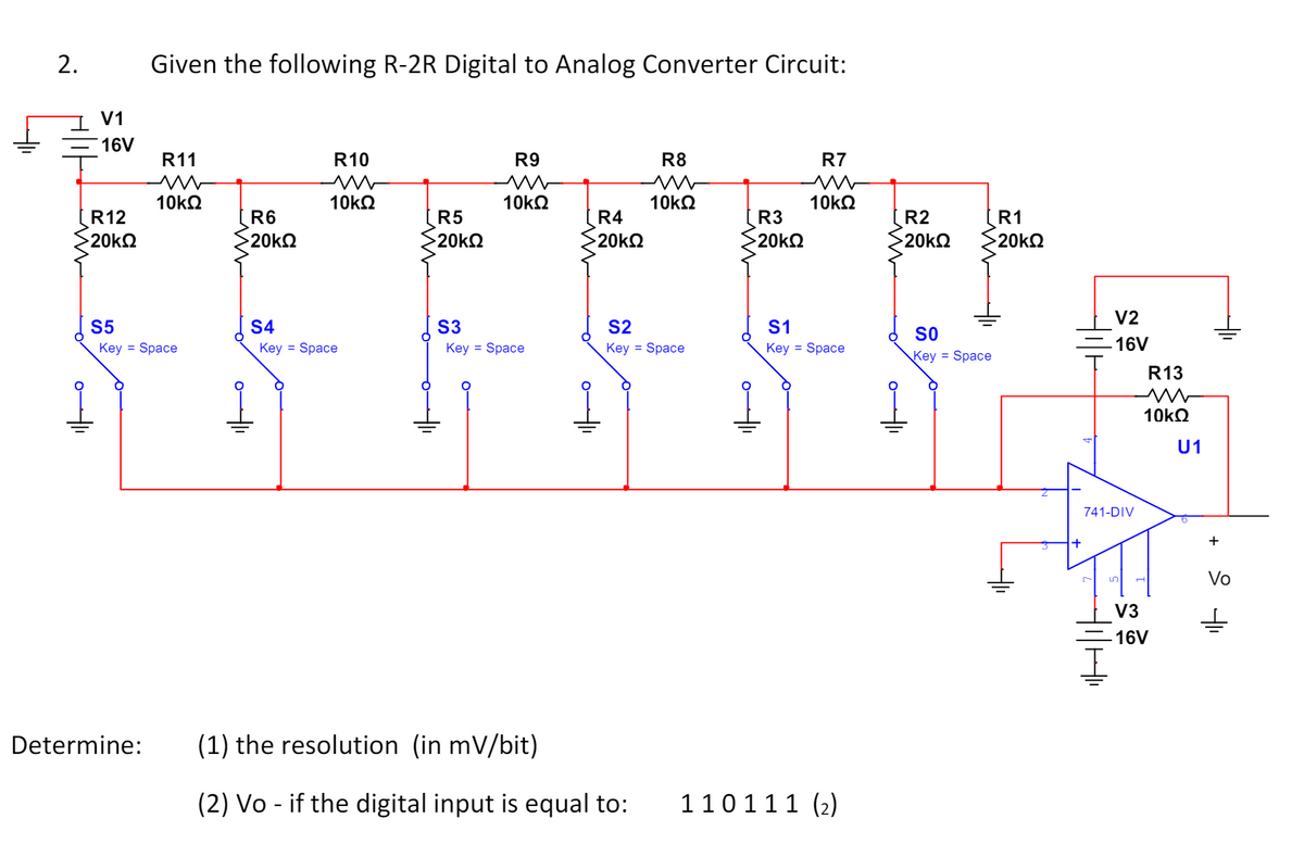 2.
Given the following R-2R Digital to Analog Converter Circuit:
V1
16V
R11
w
R10
w
R9
R8
R7
w
w
w
10ΚΩ
10ΚΩ
10ΚΩ
10ΚΩ
10ΚΩ
R12
R6
R5
R4
R3
R2
R1
20ΚΩ
20ΚΩ
20ΚΩ
20ΚΩ
20ΚΩ
20ΚΩ
20ΚΩ
S5
1
Key = Space
V2
S4
S3
S2
S1
SO
-16V
Key = Space
Key = Space
Key = Space
Key = Space
Key = Space
R13
w
+
10ΚΩ
U1
Determine:
(1) the resolution (in mV/bit)
-
(2) Vo if the digital input is equal to:
110 111 (2)
+
741-DIV
Vo
+ +
V3
16V
కొత్త