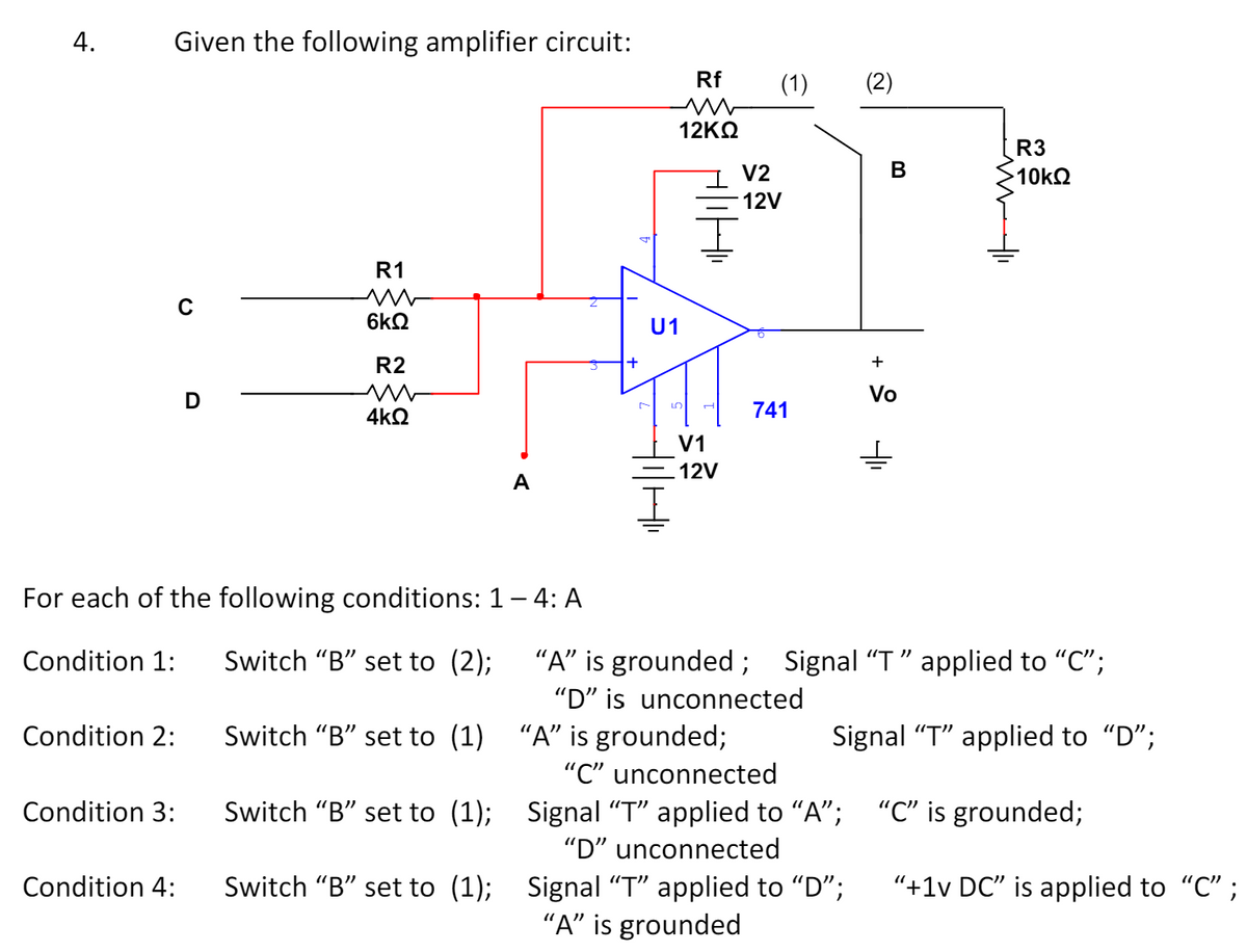 4.
Given the following amplifier circuit:
Rf
(1)
(2)
R1
ww
6kQ
R2
D
W
4ΚΩ
For each of the following conditions: 1 – 4: A
12ΚΩ
V2
ក្លិន
12V
U1
5
H
B
R3
10ΚΩ
V1
12V
741
+
Vo
±
Condition 1:
Switch "B" set to (2);
"A" is grounded;
"D" is unconnected
Signal "T" applied to "C";
Condition 2:
"C" unconnected
Condition 3:
Condition 4:
Switch "B" set to (1) "A" is grounded;
Switch "B" set to (1); Signal "T" applied to "A";
"D" unconnected
Switch "B" set to (1); Signal “T” applied to “D”;
"A" is grounded
Signal "T" applied to "D";
"C" is grounded;
"+1v DC" is applied to "C";