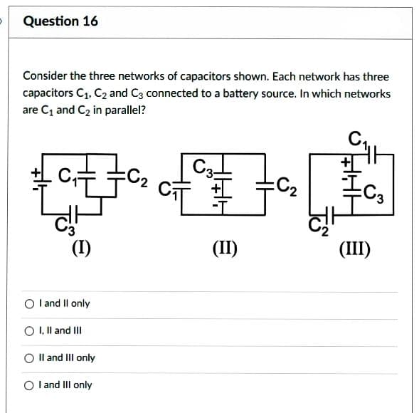 Question 16
Consider the three networks of capacitors shown. Each network has three
capacitors C₁, C₂ and C3 connected to a battery source. In which networks
are C₁ and C₂ in parallel?
C₁E
c!
(I)
I and II only
I, II and III
II and III only
O I and III only
C3-
CI
(II)
=C₂
To
24
S
(III)