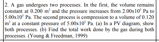 2. A gas undergoes two processes. In the first, the volume remains
constant at 0.200 m³ and the pressure increases from 2.00x10³ Pa to
5.00x10³ Pa. The second process is compression to a volume of 0.120
m³ at a constant pressure of 5.00x10³ Pa. (a) In a PV diagram, show
both processes. (b) Find the total work done by the gas during both
processes. (Young & Freedman, 1999)
