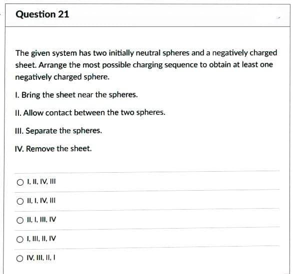 Question 21
The given system has two initially neutral spheres and a negatively charged
sheet. Arrange the most possible charging sequence to obtain at least one
negatively charged sphere.
1. Bring the sheet near the spheres.
II. Allow contact between the two spheres.
III. Separate the spheres.
IV. Remove the sheet.
O I, II, IV, III
II, I. IV. III
II, I, III, IV
O I, III, II, IV
O IV, III, II, I