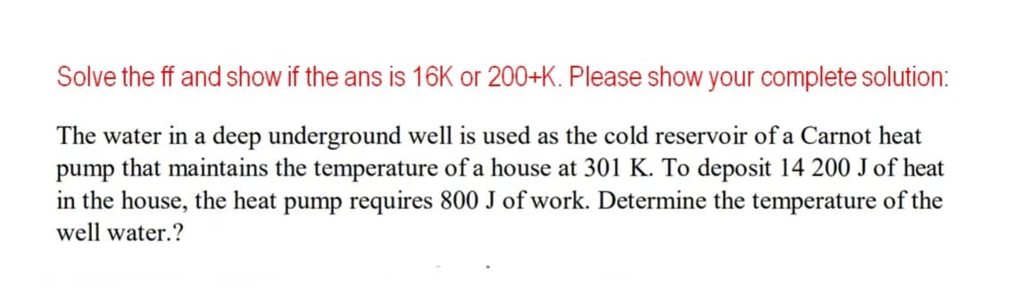 Solve the ff and show if the ans is 16K or 200+K. Please show your complete solution:
The water in a deep underground well is used as the cold reservoir of a Carnot heat
pump that maintains the temperature of a house at 301 K. To deposit 14 200 J of heat
in the house, the heat pump requires 800 J of work. Determine the temperature of the
well water.?
