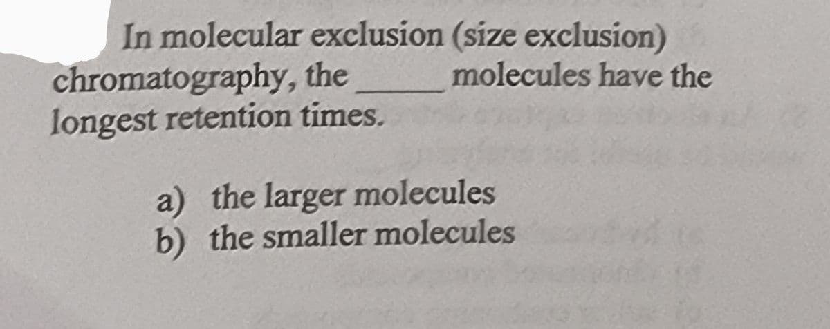 In molecular exclusion (size exclusion)
chromatography, the molecules have the
longest retention times.
a) the larger molecules
b) the smaller molecules