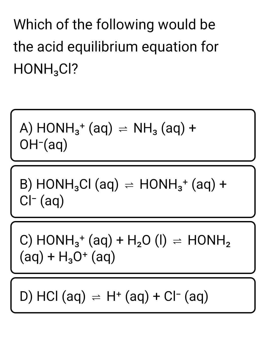 Which of the following would be
the acid equilibrium equation for
HONH;CI?
A) HONH;* (aq) = NH, (aq) +
он (аq)
B) HONH,CI (aq) = HONH;* (aq) +
Cl- (aq)
C) HONH;* (aq) + H20 (1) = HONH2
(aq) + H30* (aq)
D) HCI (aq) = H+ (aq) + Cl- (aq)
