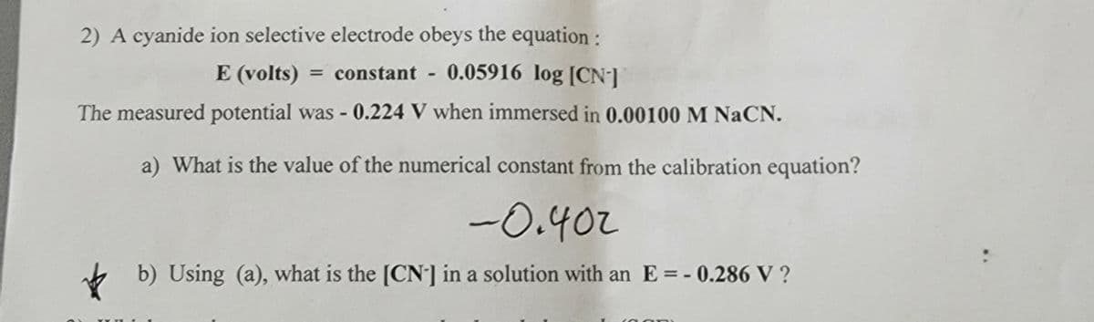 2) A cyanide ion selective electrode obeys the equation :
E (volts) = constant - 0.05916 log [CN-]
The measured potential was - 0.224 V when immersed in 0.00100 M NaCN.
a) What is the value of the numerical constant from the calibration equation?
-0.402
b) Using (a), what is the [CN-] in a solution with an E = -0.286 V?
An