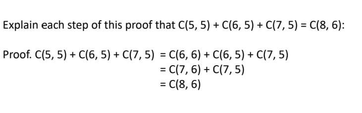 Explain each step of this proof that C(5, 5) + C(6, 5) + C(7, 5) = C(8, 6):
Proof. C(5, 5) + C(6, 5) + C(7,5) = C(6, 6) + C(6, 5) + C(7,5)
= C(7,6) + C(7,5)
= C(8,6)