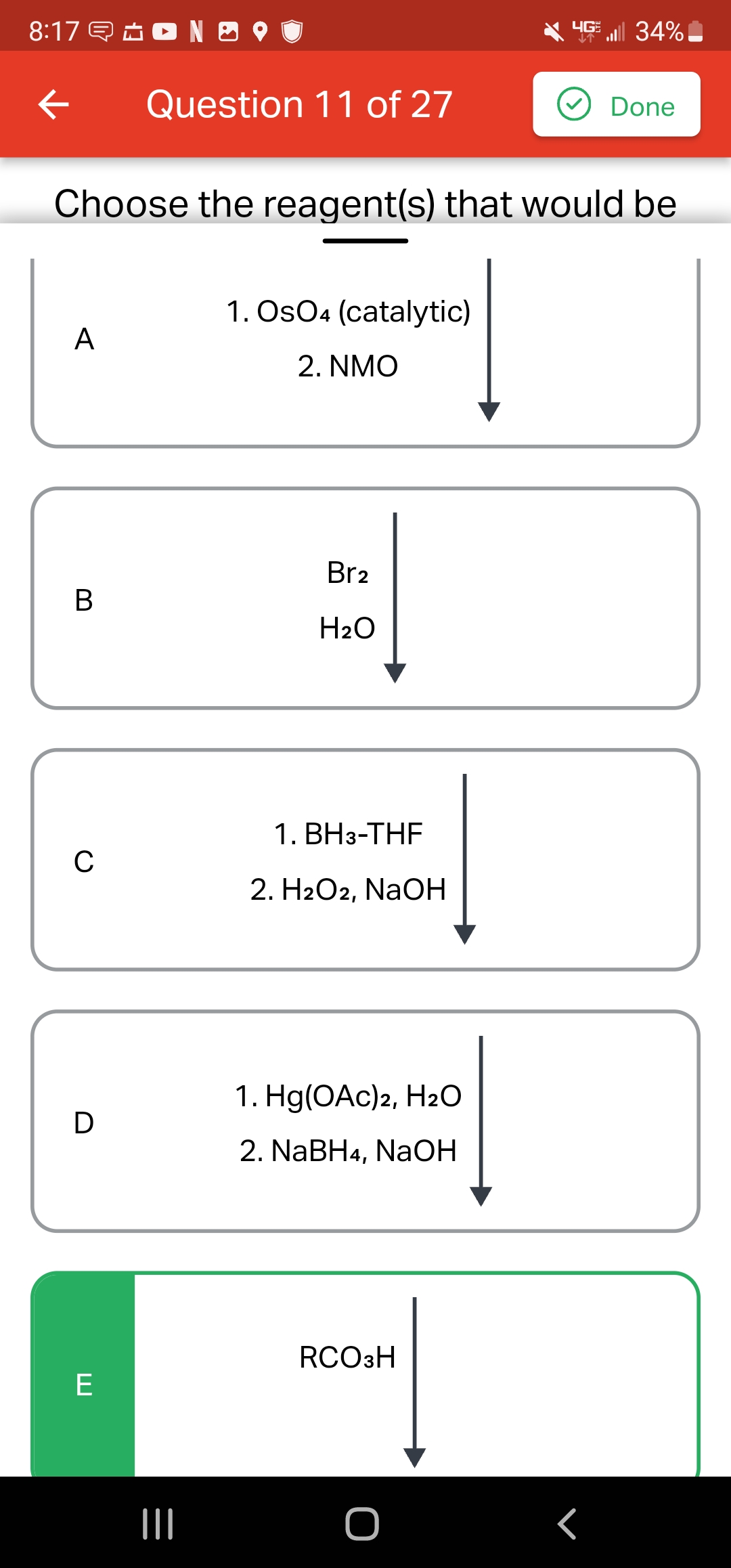 8:17N9
←
A
B
Choose the reagent(s) that would be
C
D
Question 11 of 27
E
|||
1. OsO4 (catalytic)
2. NMO
Br2
H₂O
1. BH3-THF
2. H2O2, NaOH
1. Hg(OAc)2, H₂O
2. NaBH4, NaOH
4G 34%
RCO3H
Done
r
