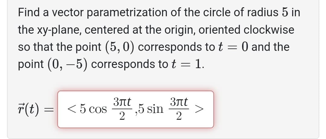 Find a vector parametrization of the circle of radius 5 in
the xy-plane, centered at the origin, oriented clockwise
so that the point (5, 0) corresponds to t = 0 and the
point (0, -5) corresponds to t = 1.
r(t) = < 5 cos
=
3лt
2
5 sin
3лt
2