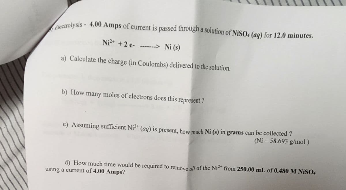Electrolysis - 4.00 Amps of current is passed through a solution of NiSO4 (aq) for 12.0 minutes.
Ni²+ + 2 e--------> Ni (s)
a) Calculate the charge (in Coulombs) delivered to the solution.
b) How many moles of electrons does this represent?
Assuming sufficient Ni²+ (aq) is present, how much Ni (s) in grams can be collected ?
(Ni=58.693 g/mol)
d) How much time would be required to remove all of the Ni²+ from 250.00 mL of 0.480 M NiSO4
using a current of 4.00 Amps?