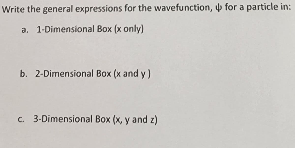 Write the general expressions for the wavefunction, for a particle in:
a. 1-Dimensional Box (x only)
b. 2-Dimensional Box (x and y)
c. 3-Dimensional Box (x, y and z)