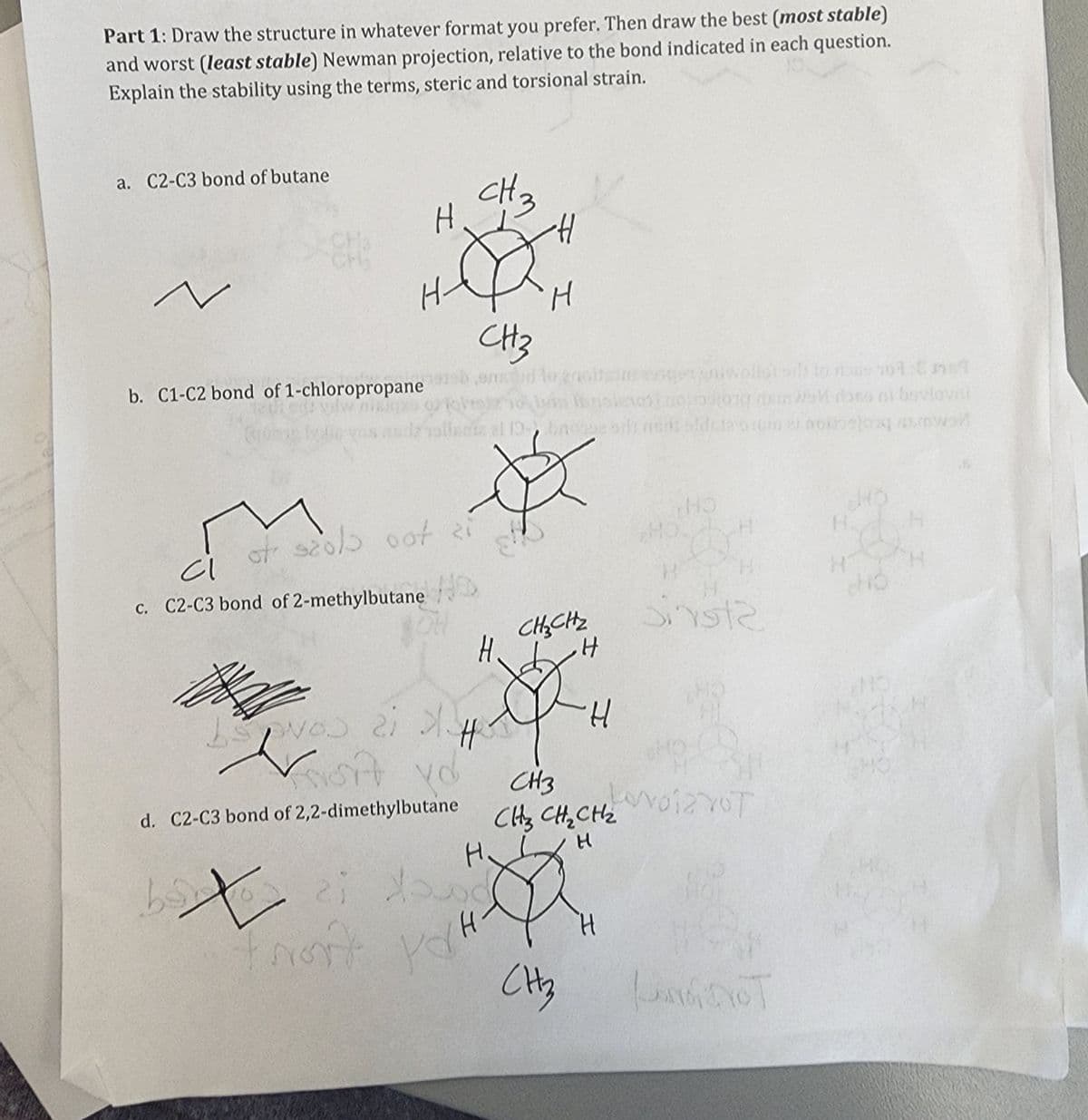 Part 1: Draw the structure in whatever format you prefer. Then draw the best (most stable)
and worst (least stable) Newman projection, relative to the bond indicated in each question.
Explain the stability using the terms, steric and torsional strain.
a. C2-C3 bond of butane
¿
H-
b. C1-C2 bond of 1-chloropropane
H
of scold oot zi
WD
CI
c. C2-C3 bond of 2-methylbutane
vos ai 3.
Fort yd
d. C2-C3 bond of 2,2-dimethylbutane
CH 3
CH3
ontud to groitsinse
Hansiero
H
H
bx
bo ci down
ron't yo
-H
H
81
Ø
CH₂CH₂
H
CH₂
H
CH3
CH₂ CH₂ CH₂
H
H
wollot sil) to rose 701 Cmst
Well done at bovlovin
ei noiejos 45mwol
HO
HO.
OH
Sinst2
LovoizYOT
LAMENT
H.
H
H