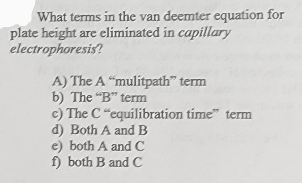 What terms in the van deemter equation for
plate height are eliminated in capillary
electrophoresis?
A) The A "mulítpath" term
b) The "B" term
c) The C "equilibration time" term
d) Both A and B
e) both A and C
f) both B and C