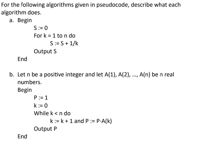 For the following algorithms given in pseudocode, describe what each
algorithm does.
a. Begin
End
S := 0
For k = 1 to n do
S := S + 1/k
End
Output S
b. Let n be a positive integer and let A(1), A(2), ..., A(n) be n real
numbers.
Begin
P:= 1
k := 0
While k < n do
k := k + 1 and P := P.A(K)
Output P