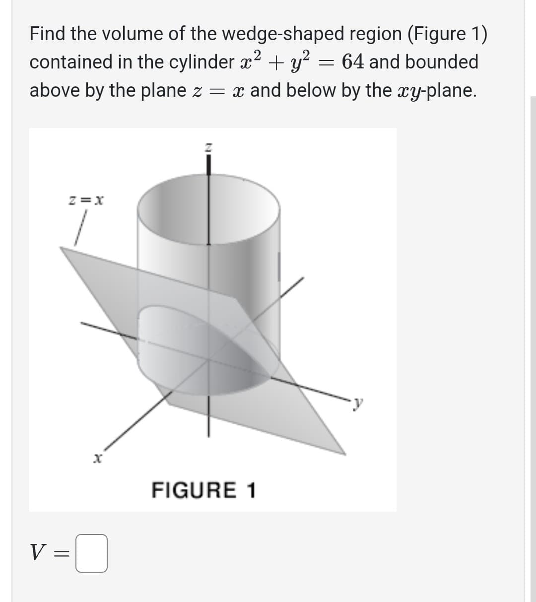 Find the volume of the wedge-shaped region (Figure 1)
contained in the cylinder x² + y² = 64 and bounded
above by the plane z = x and below by the xy-plane.
V
Z=X
1
||
=
X
FIGURE 1
y