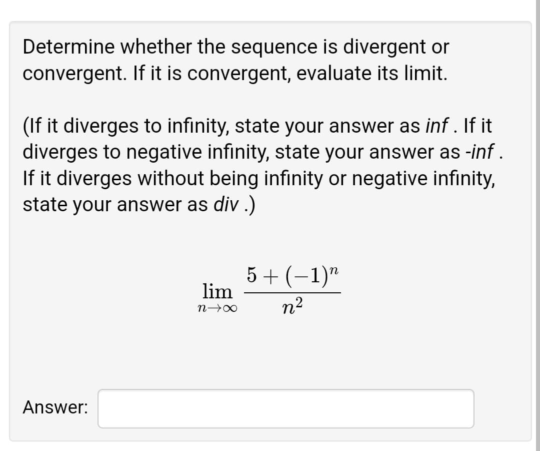 Determine whether the sequence is divergent or
convergent. If it is convergent, evaluate its limit.
(If it diverges to infinity, state your answer as inf . If it
diverges to negative infinity, state your answer as -inf .
If it diverges without being infinity or negative infinity,
state your answer as div .)
5 + (–1)"
lim
n2
Answer:
