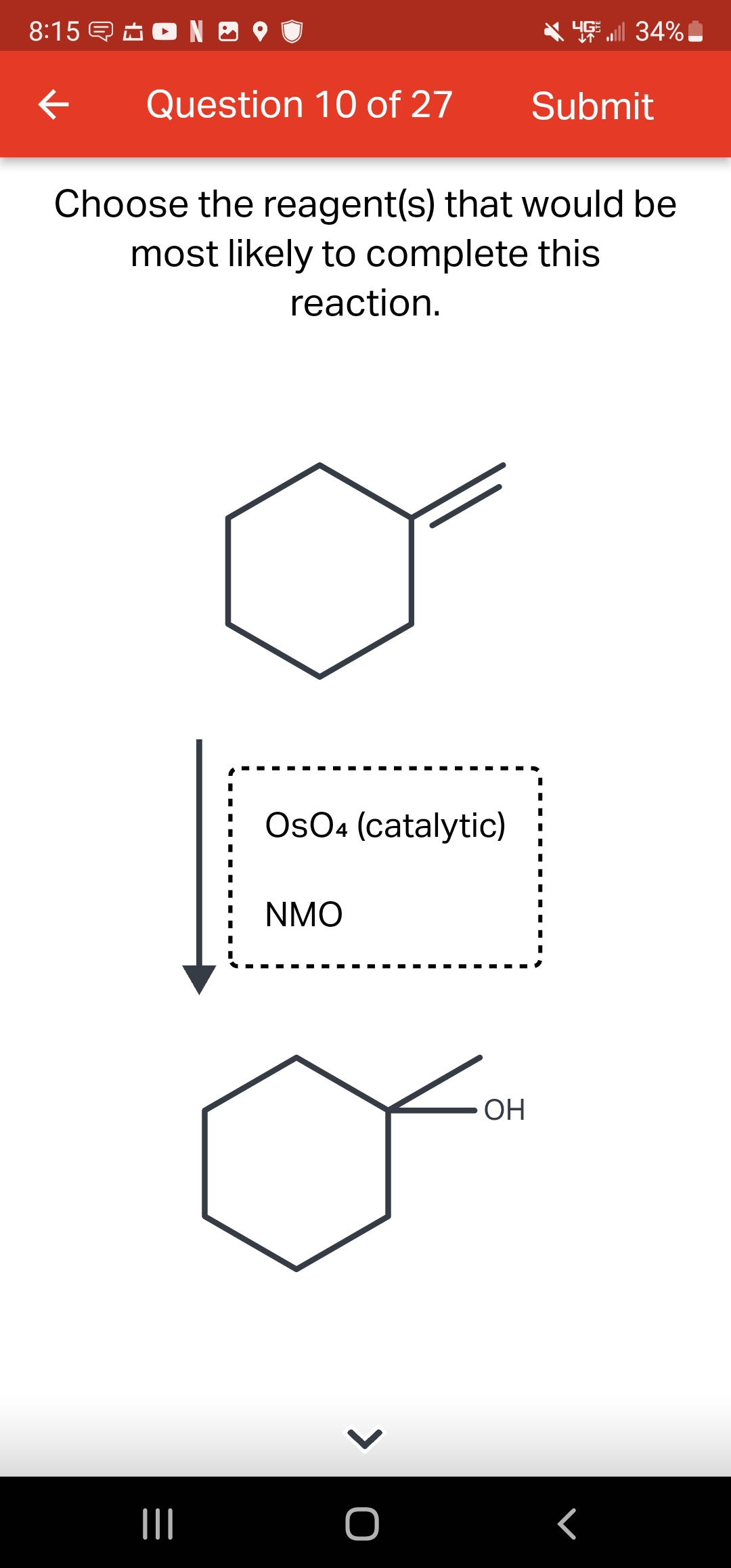 8:15 NO
←
Question 10 of 27
|||
Choose the reagent(s) that would be
most likely to complete this
reaction.
I
I
I
OsO4 (catalytic)
NMO
> O
OH
Submit
I
ll 34%
I
I
I
I
I
I
I
I
I
r