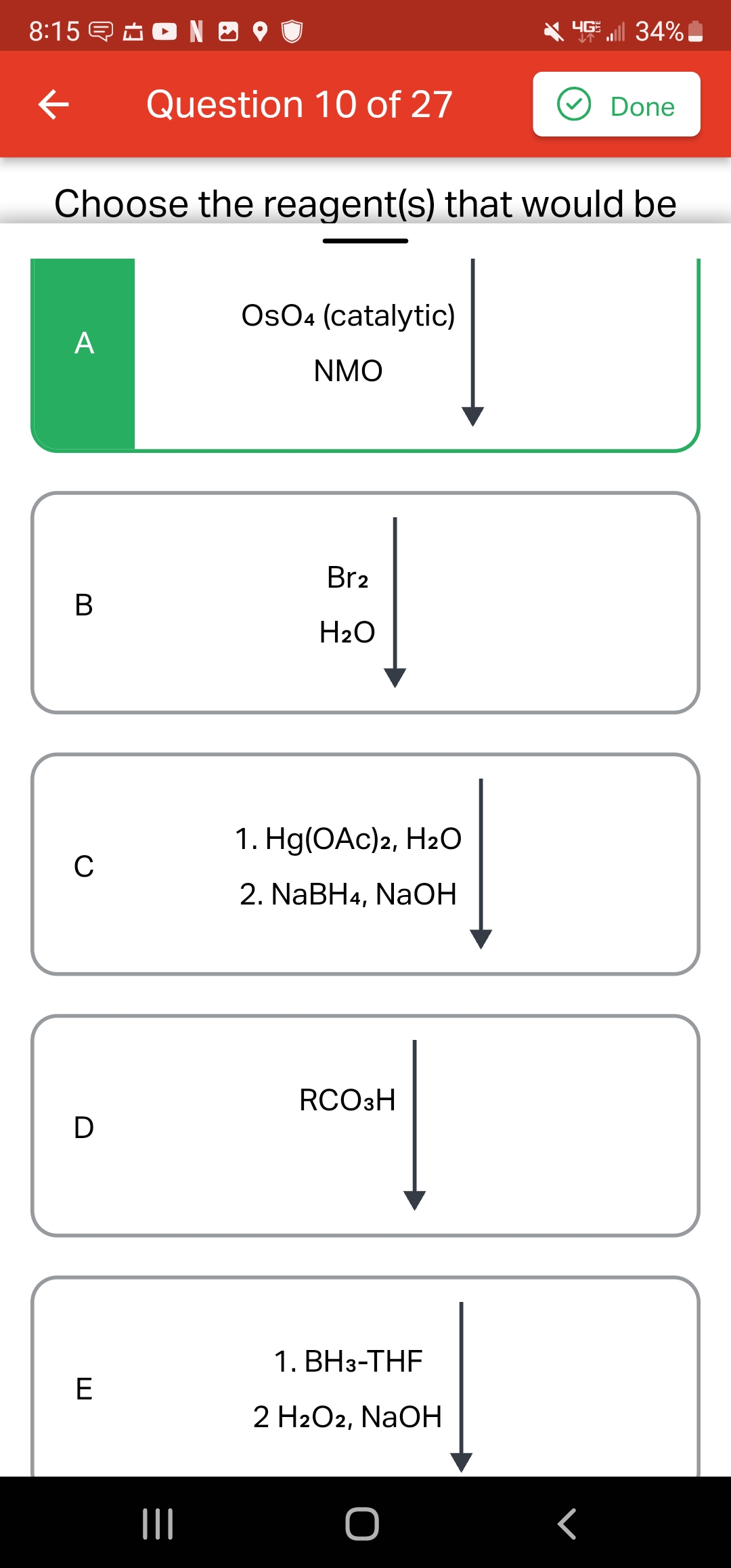 8:15 NO
←
A
B
Choose the reagent(s) that would be
C
D
Question 10 of 27
E
OsO4 (catalytic)
NMO
Br2
H₂O
1. Hg(OAc)2, H₂O
2. NaBH4, NaOH
RCO3H
1. BH3-THF
2 H2O2, NaOH
HGE || 34%
م
Done
