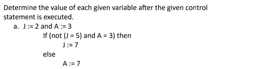 Determine the value of each given variable after the given control
statement is executed.
a. J:= 2 and A := 3
If (not (J= 5) and A = 3) then
J:= 7
else
A := 7