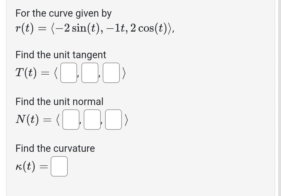 For the curve given by
r(t) = (-2 sin(t), −1t, 2 cos(t)),
Find the unit tangent
T(t) = (0)
00
Find the unit normal
N(t) = (0)
Find the curvature
k(t) =