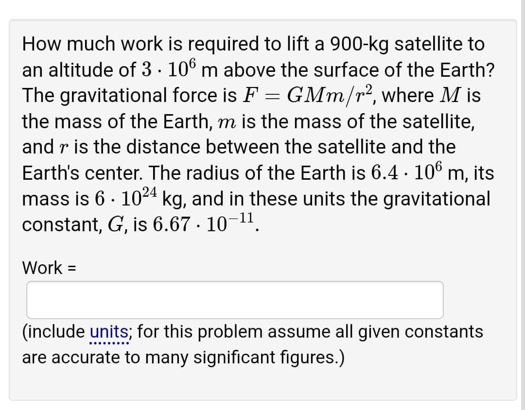 How much work is required to lift a 900-kg satellite to
an altitude of 3· 106 m above the surface of the Earth?
The gravitational force is F = GMm/r², where M is
the mass of the Earth, m is the mass of the satellite,
and r is the distance between the satellite and the
Earth's center. The radius of the Earth is 6.4 · 10° m, its
mass is 6 · 1024 kg, and in these units the gravitational
constant, G, is 6.67 · 10-11.
Work =
(include units; for this problem assume all given constants
are accurate to many significant figures.)
