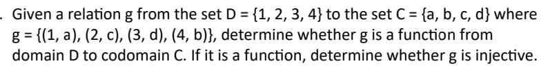 Given a relation g from the set D = {1, 2, 3, 4} to the set C = {a, b, c, d] where
g = {(1, a), (2, c), (3, d), (4, b)}, determine whether g is a function from
domain D to codomain C. If it is a function, determine whether g is injective.