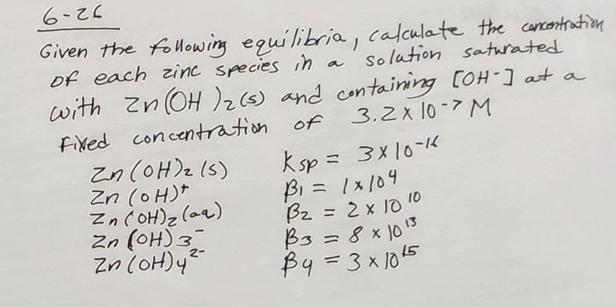 6-26
Given the following equilibria, calculate the concentration
solution saturated
of each zinc species in
with Zn(OH)₂ (s) and containing [OH-] at a
Fixed concentration of 3.2x 10-7 M
Zn(OH)₂ (5)
Zn(OH)*
Zn(OH)₂ (aq)
Zn (OH) 3-
Zn(OH) 4²-
-
2-
Ksp = 3x10-16
B₁ = 1x104
B₂ = 2 x 10
B3 = 8 x 10 13
By=3x10²5
10