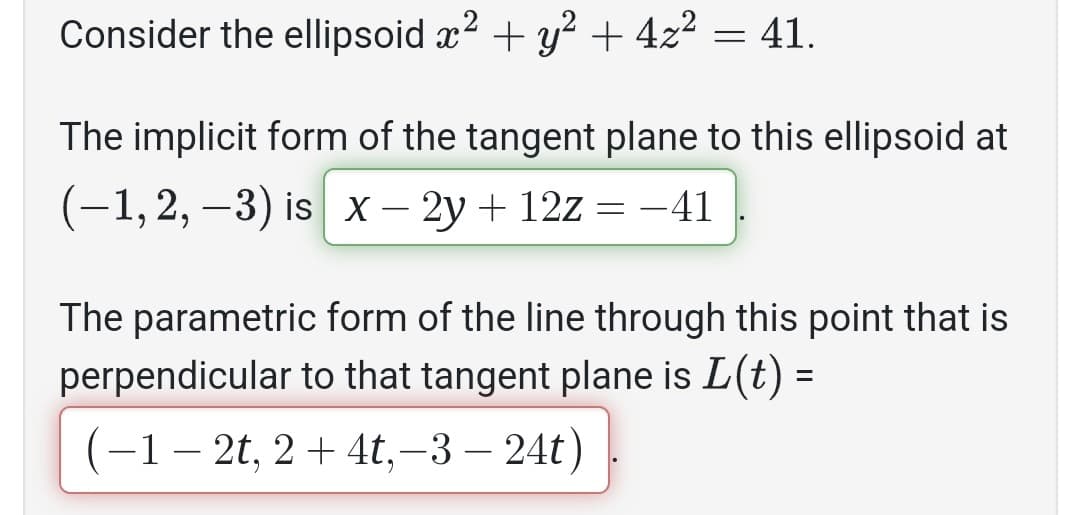 Consider the ellipsoid x² + y² + 4z² = 41.
The implicit form of the tangent plane to this ellipsoid at
(−1, 2, −3) is_x − 2y + 12z = −41
The parametric form of the line through this point that is
perpendicular to that tangent plane is L(t) =
(-1-2t, 2 + 4t,-3-24t)
