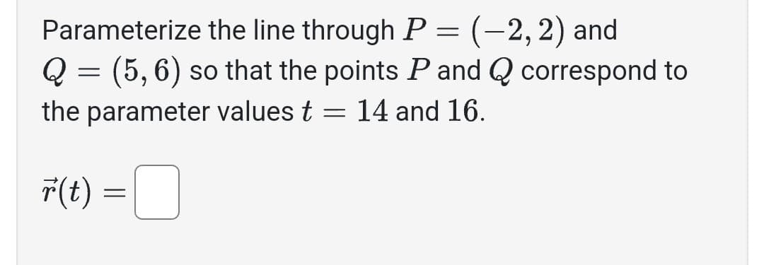 Parameterize the line through P = (-2, 2) and
Q = (5, 6) so that the points P and Q correspond to
the parameter values t = 14 and 16.
r(t)
=