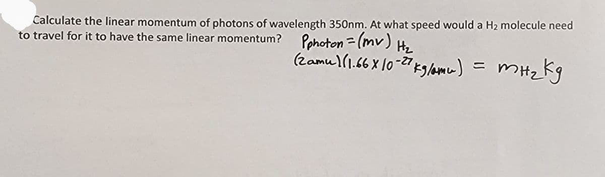 Calculate the linear momentum of photons of wavelength 350nm. At what speed would a H2 molecule need
to travel for it to have the same linear momentum? Pphoton =(mv) H₂
(zamu)(1.66 x 10-27 kg/amu)
= mH₂kg
Kg
