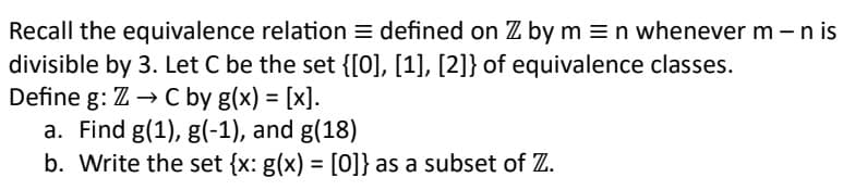 Recall the equivalence relation defined on Z by mn whenever m - n is
divisible by 3. Let C be the set {[0], [1], [2]} of equivalence classes.
Z→ C by g(x) = [x].
a. Find g(1), g(-1), and g(18)
b. Write the set {x: g(x) = [0]} as a subset of Z.
Define g: Z