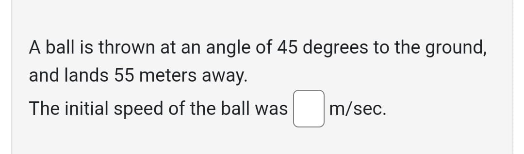 A ball is thrown at an angle of 45 degrees to the ground,
and lands 55 meters away.
The initial speed of the ball was
m/sec.