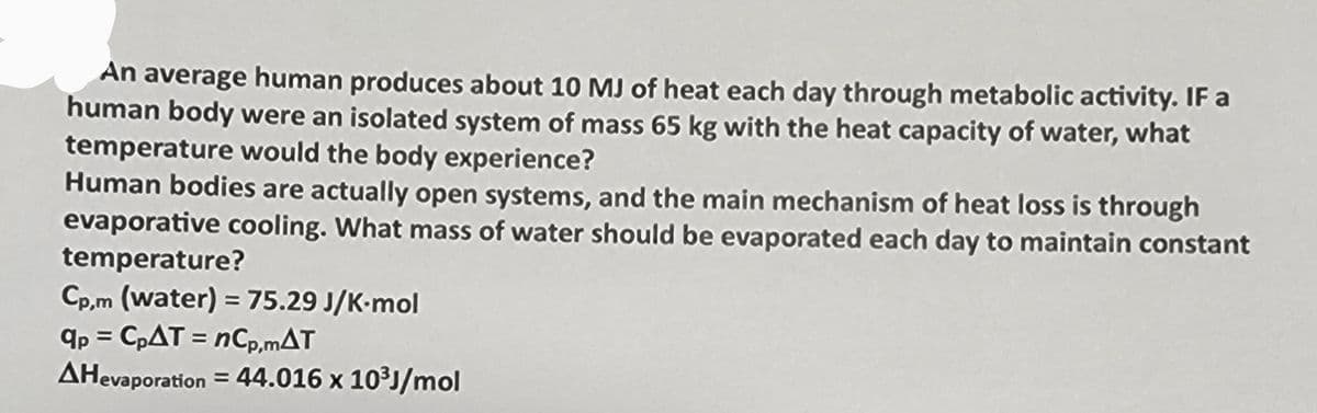 An average human produces about 10 MJ of heat each day through metabolic activity. IF a
human body were an isolated system of mass 65 kg with the heat capacity of water, what
temperature would the body experience?
Human bodies are actually open systems, and the main mechanism of heat loss is through
evaporative cooling. What mass of water should be evaporated each day to maintain constant
temperature?
Cp,m (water) = 75.29 J/K-mol
qp = CpAT = nCp,mAT
AHevaporation = 44.016 x 10³J/mol