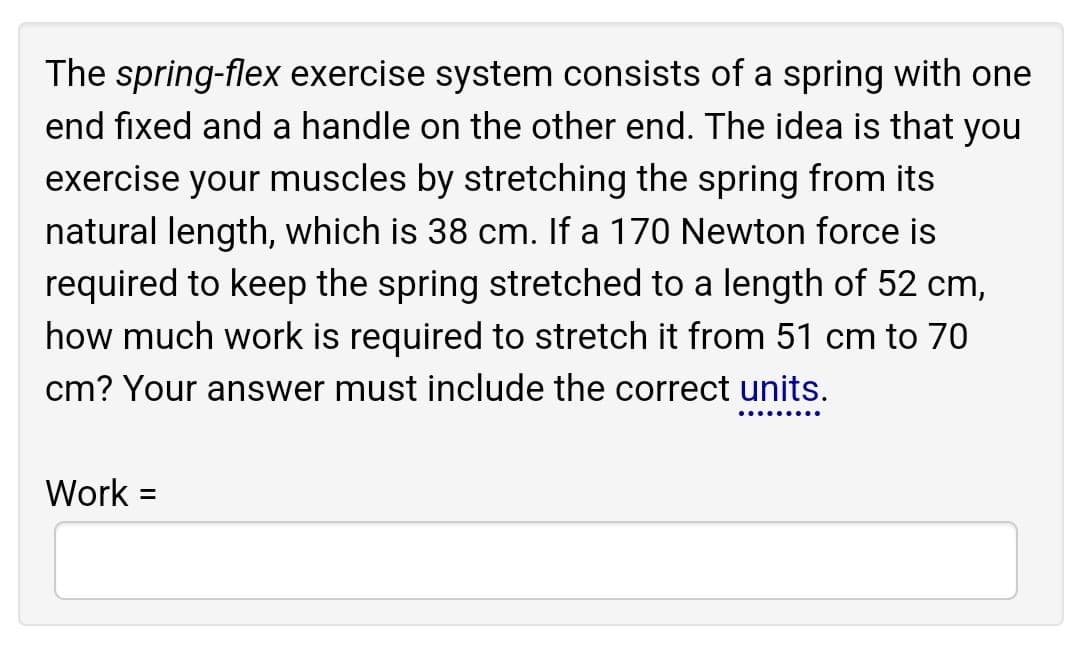 The spring-flex exercise system consists of a spring with one
end fixed and a handle on the other end. The idea is that you
exercise your muscles by stretching the spring from its
natural length, which is 38 cm. If a 170 Newton force is
required to keep the spring stretched to a length of 52 cm,
how much work is required to stretch it from 51 cm to 70
cm? Your answer must include the correct units.
Work =
