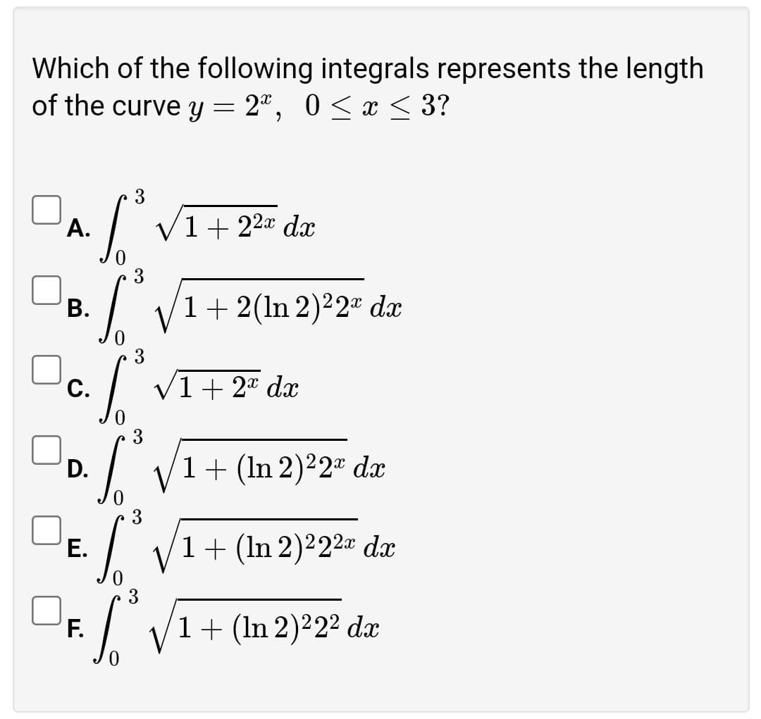 Which of the following integrals represents the length
of the curve y = 2ª, 0 <x < 3?
А.
V1+ 22a dx
3
В.
1+ 2(ln 2)²2ª dx
3
С.
V1+ 2 dx
D.
1+ (In 2)²2" dx
3
Е.
1+ (In 2)²22¤ dx
3
F.
1+ (In 2)2² dx

