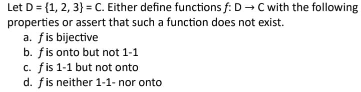 Let D = {1, 2, 3} = C. Either define functions f: D → C with the following
properties or assert that such a function does not exist.
a. f is bijective
b. f is onto but not 1-1
c. fis 1-1 but not onto
d. fis neither 1-1- nor onto