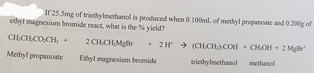 If 25.5mg of triethylmethanol is produced when 0.100mL of methyl propanoate and 0.200g of
ethyl magnesium bromide react, what is the % yield?
CH3CH₂CO₂CH3 +
Methyl propanoate
2 CH3CH₂MgBr + 2 H+ → (CH3CH₂)3COH + CH3OH + 2 MgBr*
Ethyl magnesium bromide
triethylmethanol methanol