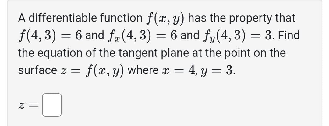 A differentiable function f(x, y) has the property that
ƒ(4, 3) = 6 and få(4,3) = 6 and fy (4, 3) = 3. Find
the equation of the tangent plane at the point on the
surface z = f(x, y) where x = 4, y = 3.
z =