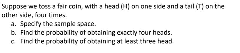 Suppose we toss a fair coin, with a head (H) on one side and a tail (T) on the
other side, four times.
a. Specify the sample space.
b. Find the probability of obtaining exactly four heads.
c. Find the probability of obtaining at least three head.