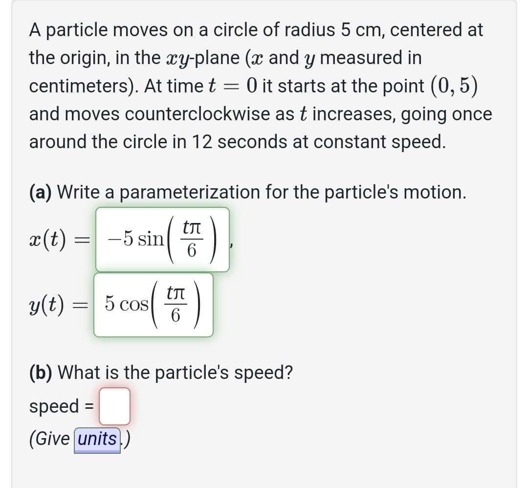 A particle moves on a circle of radius 5 cm, centered at
the origin, in the xy-plane (x and y measured in
centimeters). At time t = 0 it starts at the point (0, 5)
and moves counterclockwise as t increases, going once
around the circle in 12 seconds at constant speed.
(a) Write a parameterization for the particle's motion.
të
6
x(t)
= -5 sin
y(t) = 5 cos (²
tл
6
(b) What is the particle's speed?
speed:
(Give units)
=