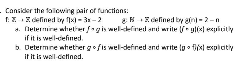 . Consider the following pair of functions:
f: Z → Z defined by f(x) = 3x - 2
g: N→→ Z defined by g(n) = 2 - n
a. Determine whether fog is well-defined and write (fog)(x) explicitly
if it is well-defined.
b. Determine whether g of is well-defined and write (gof)(x) explicitly
if it is well-defined.