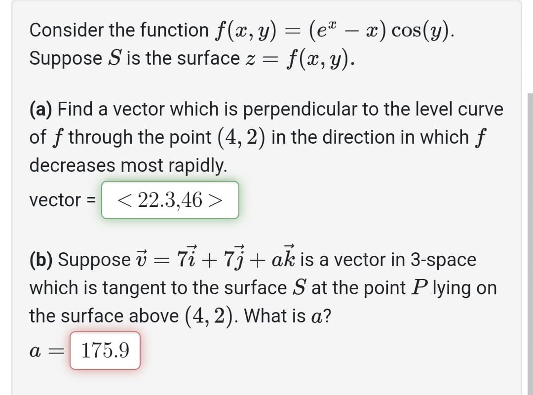 Consider the function f(x, y) = (eª — x) cos(y).
Suppose S is the surface z =
f(x, y).
(a) Find a vector which is perpendicular to the level curve
of f through the point (4, 2) in the direction in which f
decreases most rapidly.
vector = < 22.3,46 >
v
(b) Suppose = 77 +73+ ak is a vector in 3-space
which is tangent to the surface S at the point P lying on
the surface above (4, 2). What is a?
a =
175.9