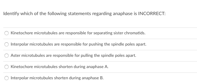 Identify which of the following statements regarding anaphase is INCORRECT:
Kinetochore microtubules are responsible for separating sister chromatids.
O Interpolar microtubules are responsible for pushing the spindle poles apart.
O Aster microtubules are responsible for pulling the spindle poles apart.
Kinetochore microtubules shorten during anaphase A.
O Interpolar microtubules shorten during anaphase B.
