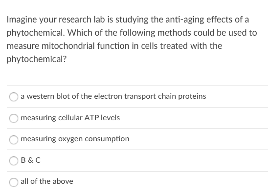 Imagine your research lab is studying the anti-aging effects of a
phytochemical. Which of the following methods could be used to
measure mitochondrial function in cells treated with the
phytochemical?
a western blot of the electron transport chain proteins
measuring cellular ATP levels
measuring oxygen consumption
B & C
all of the above
