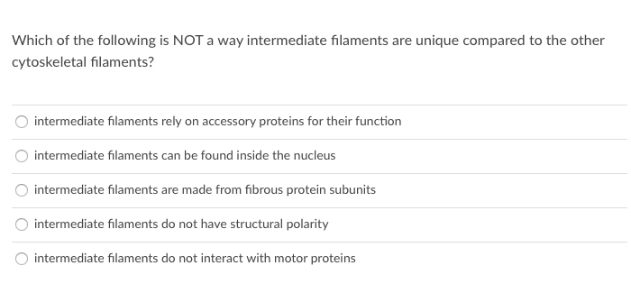 Which of the following is NOT a way intermediate filaments are unique compared to the other
cytoskeletal filaments?
intermediate filaments rely on accessory proteins for their function
intermediate filaments can be found inside the nucleus
intermediate filaments are made from fibrous protein subunits
intermediate filaments do not have structural polarity
O intermediate filaments do not interact with motor proteins
