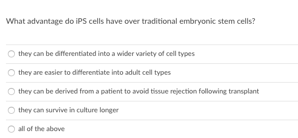 What advantage do iPS cells have over traditional embryonic stem cells?
they can be differentiated into a wider variety of cell types
they are easier to differentiate into adult cell types
they can be derived from a patient to avoid tissue rejection following transplant
they can survive in culture longer
all of the above
