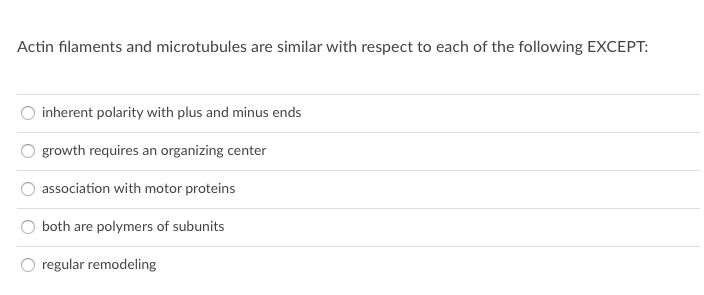 Actin filaments and microtubules are similar with respect to each of the following EXCEPT:
inherent polarity with plus and minus ends
growth requires an organizing center
association with motor proteins
both are polymers of subunits
regular remodeling
