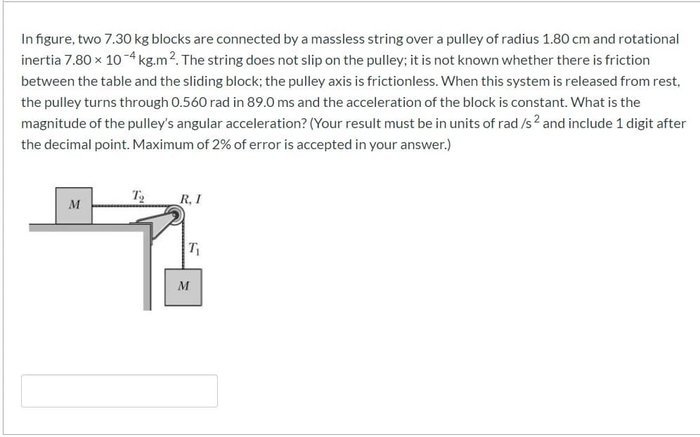 In figure, two 7.30 kg blocks are connected by a massless string over a pulley of radius 1.80 cm and rotational
inertia 7.80 x 10-4 kg.m2. The string does not slip on the pulley; it is not known whether there is friction
between the table and the sliding block; the pulley axis is frictionless. When this system is released from rest,
the pulley turns through 0.560 rad in 89.0 ms and the acceleration of the block is constant. What is the
magnitude of the pulley's angular acceleration? (Your result must be in units of rad /s2 and include 1 digit after
the decimal point. Maximum of 2% of error is accepted in your answer.)
T
R, I
T
M
