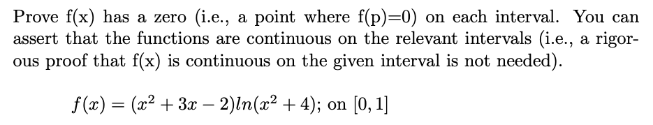 Prove f(x) has a zero (i.e., a point where f(p)=0) on each interval. You can
assert that the functions are continuous on the relevant intervals (i.e., a rigor-
ous proof that f(x) is continuous on the given interval is not needed).
f (x) = (x² + 3x – 2)ln(x² + 4); on [0, 1]
-
